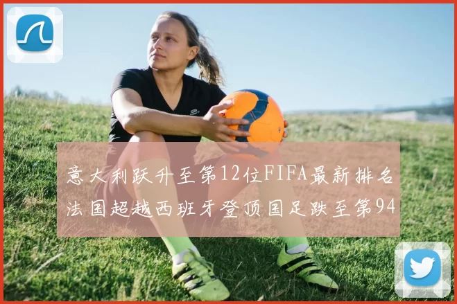 意大利跃升至第12位FIFA最新排名法国超越西班牙登顶国足跌至第94位