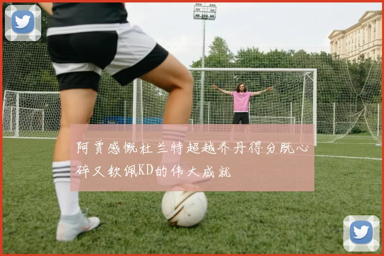 阿贾感慨杜兰特超越乔丹得分既心碎又钦佩KD的伟大成就