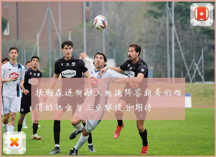杨瀚森逐渐融入轮换阵容新秀们难得的机会与三分球提升期待