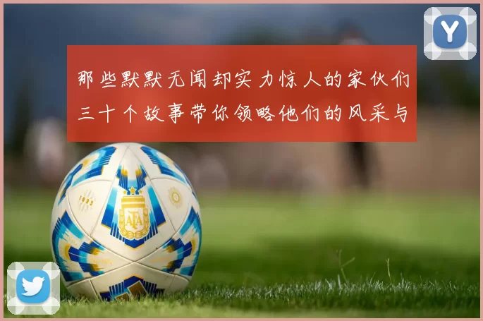 那些默默无闻却实力惊人的家伙们三十个故事带你领略他们的风采与传奇