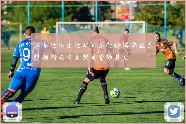 本季场均出场时间排行榜揭晓杜兰特领衔老将东契奇紧随其后