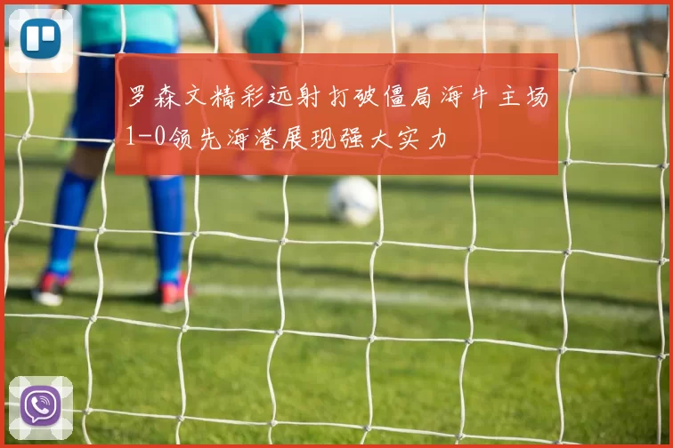 罗森文精彩远射打破僵局海牛主场1-0领先海港展现强大实力