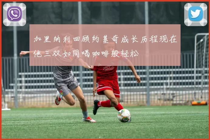 加里纳利回顾约基奇成长历程现在他三双如同喝咖啡般轻松