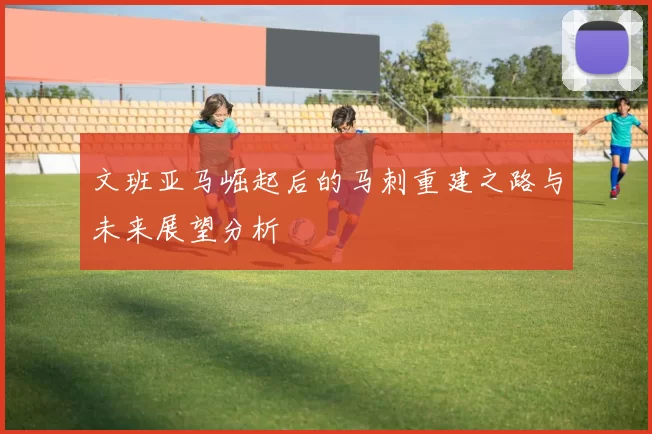 文班亚马崛起后的马刺重建之路与未来展望分析