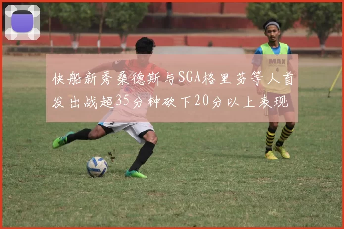 快船新秀桑德斯与SGA格里芬等人首发出战超35分钟砍下20分以上表现亮眼