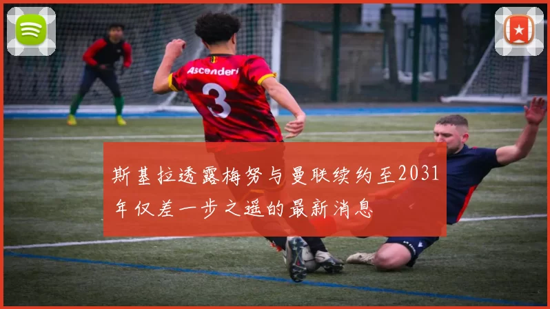 斯基拉透露梅努与曼联续约至2031年仅差一步之遥的最新消息