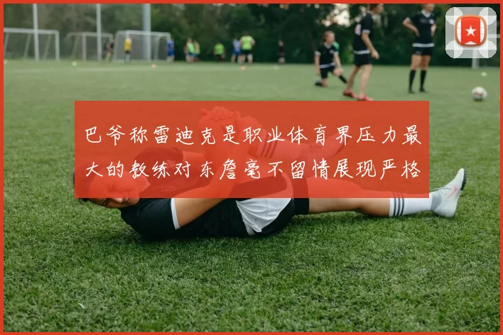 巴爷称雷迪克是职业体育界压力最大的教练对东詹毫不留情展现严格风格