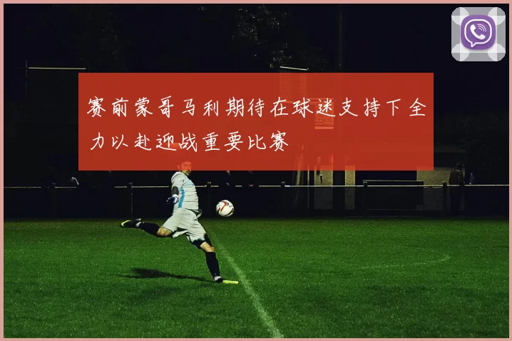 赛前蒙哥马利期待在球迷支持下全力以赴迎战重要比赛