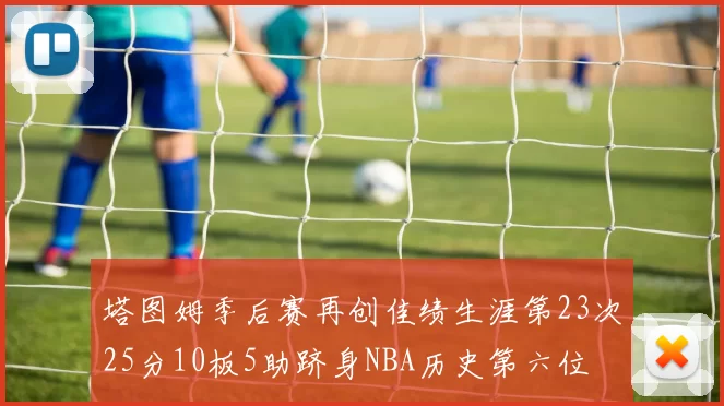 塔图姆季后赛再创佳绩生涯第23次25分10板5助跻身NBA历史第六位