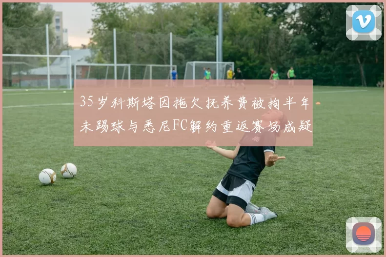 35岁科斯塔因拖欠抚养费被拘半年未踢球与悉尼FC解约重返赛场成疑