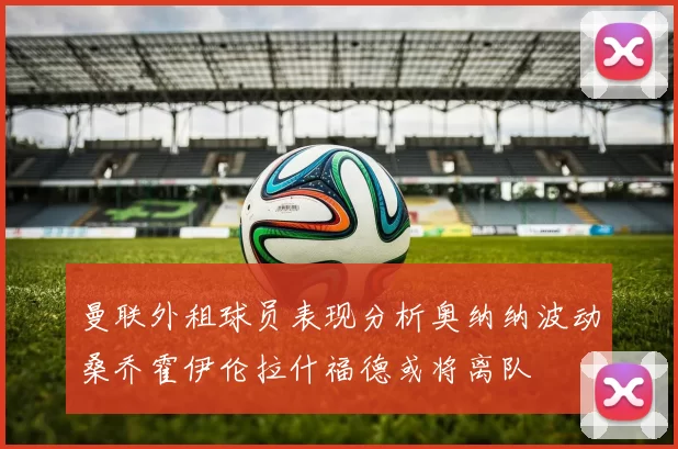 曼联外租球员表现分析奥纳纳波动桑乔霍伊伦拉什福德或将离队