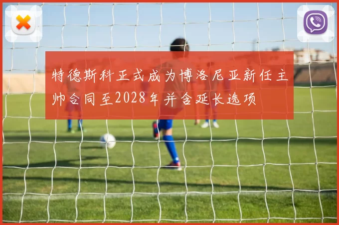 特德斯科正式成为博洛尼亚新任主帅合同至2028年并含延长选项