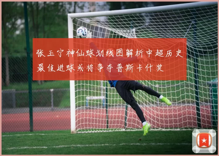 张玉宁神仙球划线图解析中超历史最佳进球或将争夺普斯卡什奖