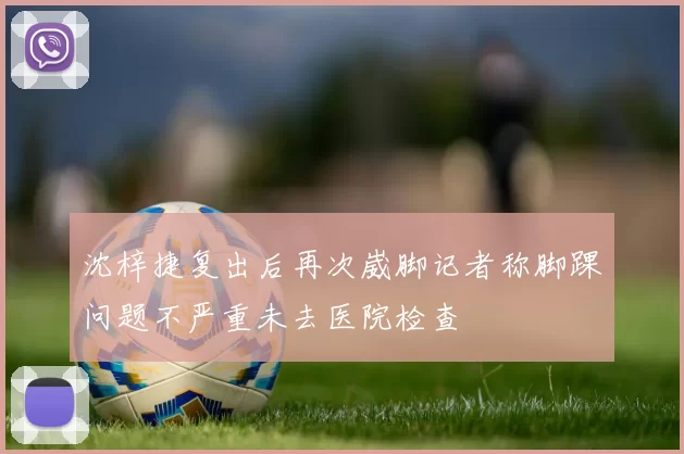 沈梓捷复出后再次崴脚记者称脚踝问题不严重未去医院检查