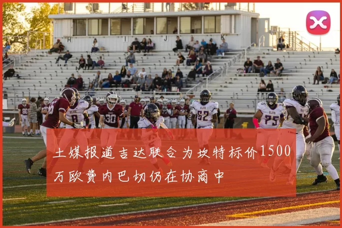 土媒报道吉达联合为坎特标价1500万欧费内巴切仍在协商中