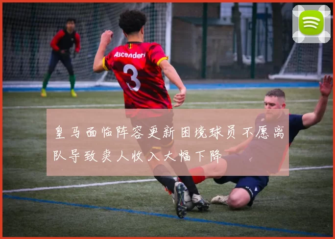 皇马面临阵容更新困境球员不愿离队导致卖人收入大幅下降